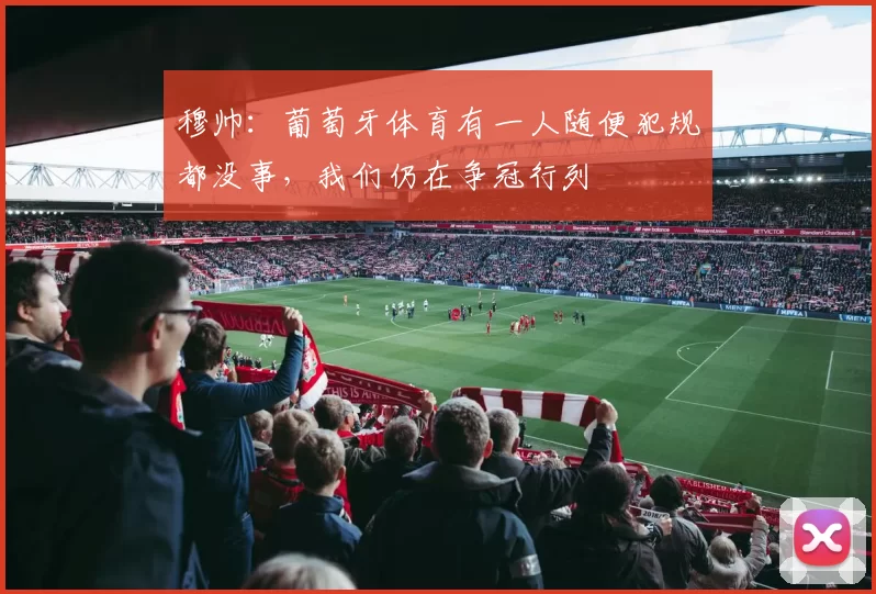 穆帅：葡萄牙体育有一人随便犯规都没事，我们仍在争冠行列