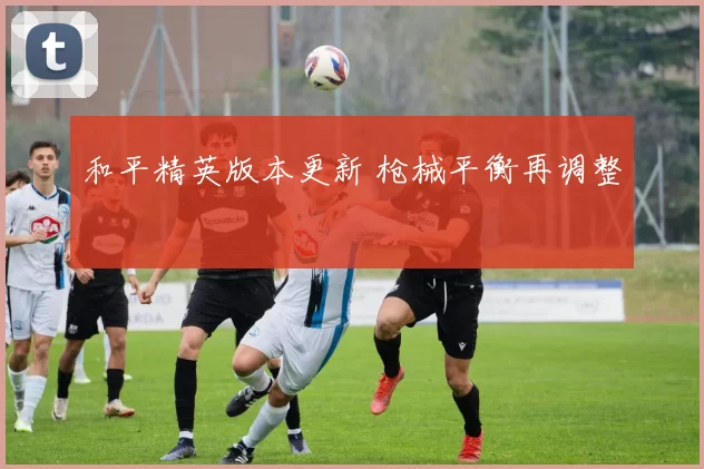 和平精英版本更新 枪械平衡再调整