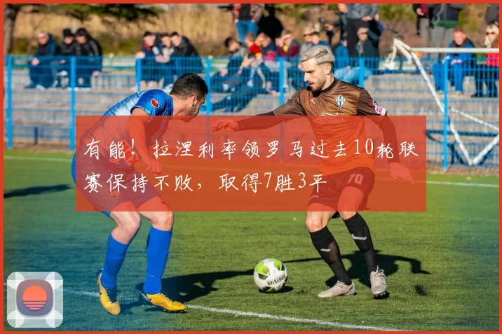 有能！拉涅利率领罗马过去10轮联赛保持不败，取得7胜3平