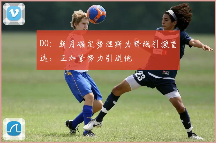 DO：新月确定努涅斯为锋线引援首选，正加紧努力引进他