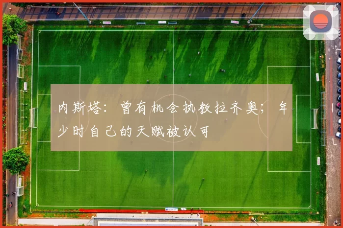 内斯塔：曾有机会执教拉齐奥；年少时自己的天赋被认可