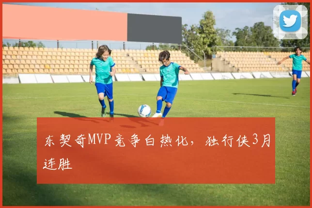 东契奇MVP竞争白热化，独行侠3月连胜