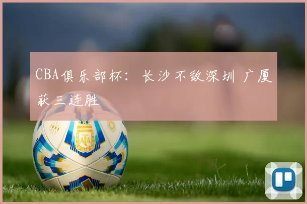 CBA俱乐部杯：长沙不敌深圳 广厦获三连胜