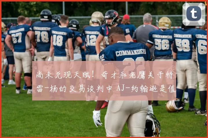 尚未兑现天赋！奇才和老鹰关于特雷-杨的交易谈判中 AJ-约翰逊是值得关注的球员