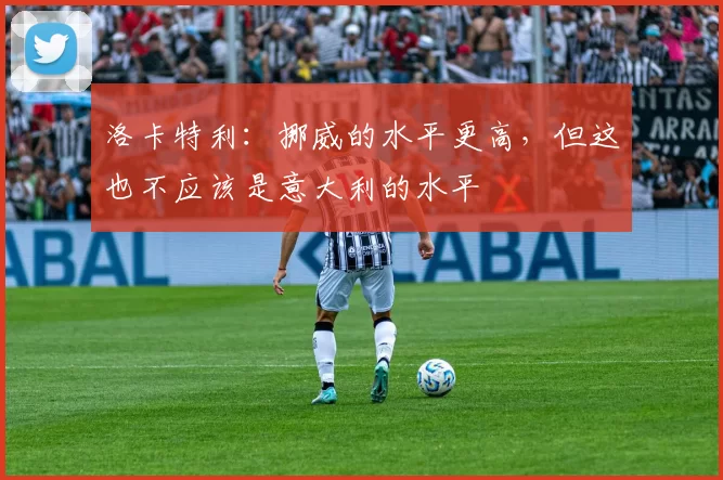洛卡特利：挪威的水平更高，但这也不应该是意大利的水平