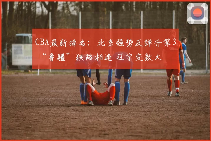 CBA最新排名：北京强势反弹升第3 “鲁疆”狭路相逢 辽宁变数大