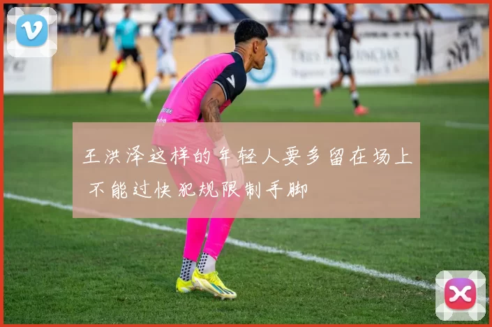 王洪泽这样的年轻人要多留在场上 不能过快犯规限制手脚