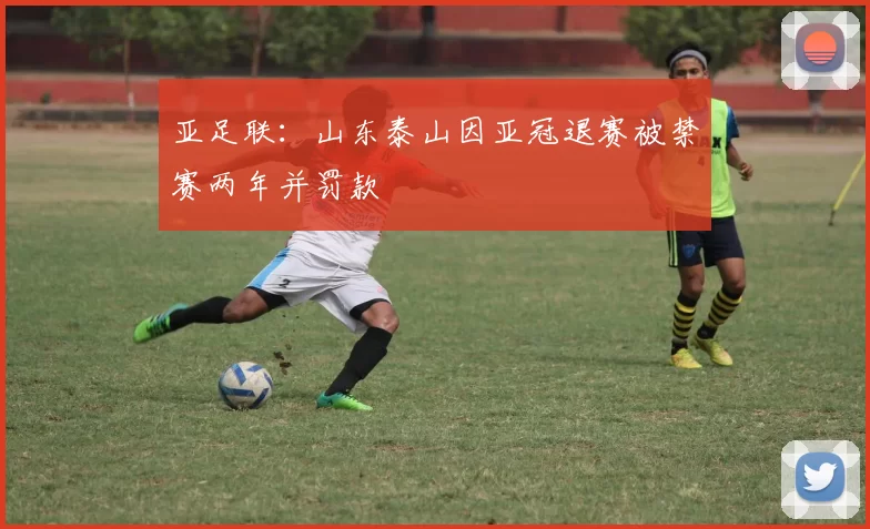 亚足联：山东泰山因亚冠退赛被禁赛两年并罚款