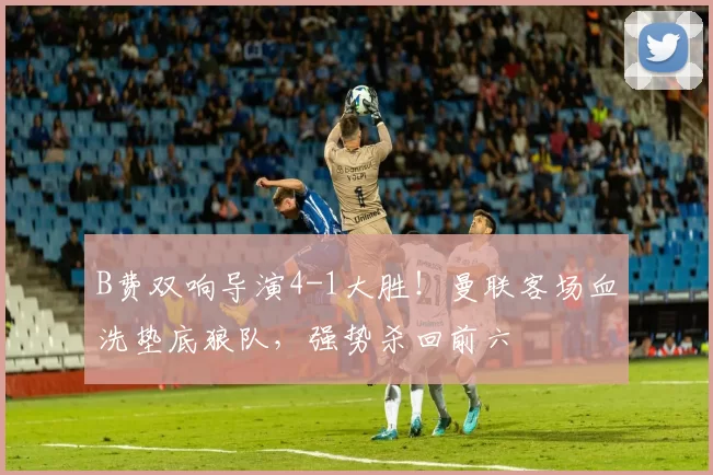 B费双响导演4-1大胜！曼联客场血洗垫底狼队，强势杀回前六