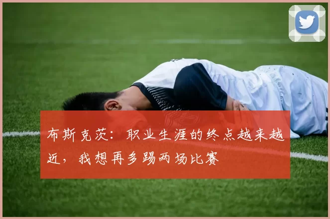布斯克茨：职业生涯的终点越来越近，我想再多踢两场比赛